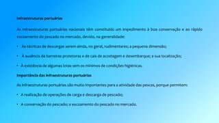 Infraestruturas portuárias 
As infraestruturas portuárias nacionais têm constituído um impedimento à boa conservação e ao rápido 
escoamento do pescado no mercado, devido, na generalidade: 
• Às técnicas de descargas serem ainda, no geral, rudimentares; a pequena dimensão; 
• À ausência de barreiras protetoras e de cais de acostagem e desembarque; a sua localização; 
• À existência de algumas lotas sem os mínimos de condições higiénicas. 
Importância das infraestruturas portuárias 
As infraestruturas portuárias são muito importantes para a atividade das pescas, porque permitem: 
• A realização de operações de carga e descarga de pescado; 
• A conservação do pescado; o escoamento do pescado no mercado. 
 