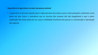Importância da agricultura no setor das pescas nacional 
• A aquicultura é uma das soluções para o repovoamento dos mares e para o setor pesqueiro, sobretudo, numa 
altura em que cresce a consciência que os recursos dos oceanos não são inesgotáveis e que a sobre-exploração 
dos stocks pode por em causa a viabilidade económica das pescas e a manutenção e reprodução 
das espécies. 
 