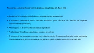Fatores responsáveis pelo decréscimo, geral, da produção aquícola desde 1999 
O decréscimo da produção aquícola é uma consequência dos fatores como: 
• A conjuntura económica pouco favorável, sobretudo para colocação no mercado de espécies 
tradicionalmente produzidas; 
• Afraca aposta na diversificação das espécies a produzir; 
• A reduzida certificação do produto e do processo produtivo; 
• O predomínio de pequenas empresas, com estabelecimento de pequena dimensão, o que representa 
dificuldades de redução dos custos de produção, sendo por isso pouco competitivas no mercado. 
 