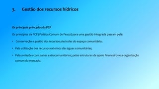 3. Gestão dos recursos hídricos 
Os principais princípios da PCP 
Os princípios da PCP (Politica Comum de Pesca) para uma gestão integrada passam pela: 
• Conservação e gestão dos recursos piscícolas do espaço comunitário; 
• Pela utilização dos recursos externos das águas comunitárias; 
• Pelas relações com países extracomunitários; pelas estruturas de apoio financeiros e a organização 
comum do mercado. 
 