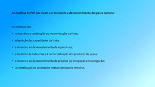 As medidas da PCP que visam o crescimento e desenvolvimento das pesca nacional 
As medidas são: 
• o incentivo a construção ou modernização da frota; 
• adaptação das capacidades da frota; 
• o incentivo ao desenvolvimento da aquicultura; 
• o incentivo às indústrias e à comercialização dos produtos de pesca; 
• o incentivo ao desenvolvimento de projetos de prospeção e investigação; 
• a constituição de sociedades mistas com países terceiros. 
 