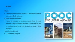Os POOC 
Objetivo : 
• Desenvolvimento da orla costeira e a promoção da defesa 
e conservação da natureza. 
A sua atuação é definida em: 
• Faixas de proteção de acordo com cada plano. Na zona 
terrestre a largura máxima dessa faixa não excede os 500 
m contados a partir da linha de costa e sobre a faixa 
marítima. 
O seu limite máximo é: 
• A batimétrica dos 30 m. 
