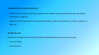 Consequências da ação erosiva do mar 
• Confere à linha de costa nacional um traçado muito retilíneo e pouco recortado, ou seja, com poucas 
reentrâncias e saliências; 
• Surgimento de formas de relevo no litoral diversificadas, como os promontórios, os ilhéus, as grutas, as 
baias, etc. 
Os tipos de costa 
O litoral de Portugal Continental é dominado fundamentalmente por dois tipos de costa: 
• costa de Arriba; 
• Costa de praia. 
 