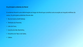 Os principais ocidentes do litoral 
O acidente litoral é uma deformação ao longo do litoral que constitui uma exceção ao traçado retilíneo da 
costa. Os principais acidentes litorais são: 
• Ria de Aveiro (Haff-Delta); 
• Tômbolo de Peniche; 
• Lido de Faro; 
• Concha de São Martinho; 
• Estuários do Tejo e do Sado; 
• Cabos. 
 