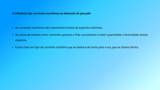 A influência das correntes marítimas na obtenção de pescado 
• As correntes marítimas são importantes fontes de espécies marinhas. 
• As zonas de contato entre correntes quentes e frias concentram a maior quantidade e diversidade destas 
espécies. 
• Existe mais um tipo de corrente marítima que se desloca de norte para o sul, que se chama Deriva. 
 