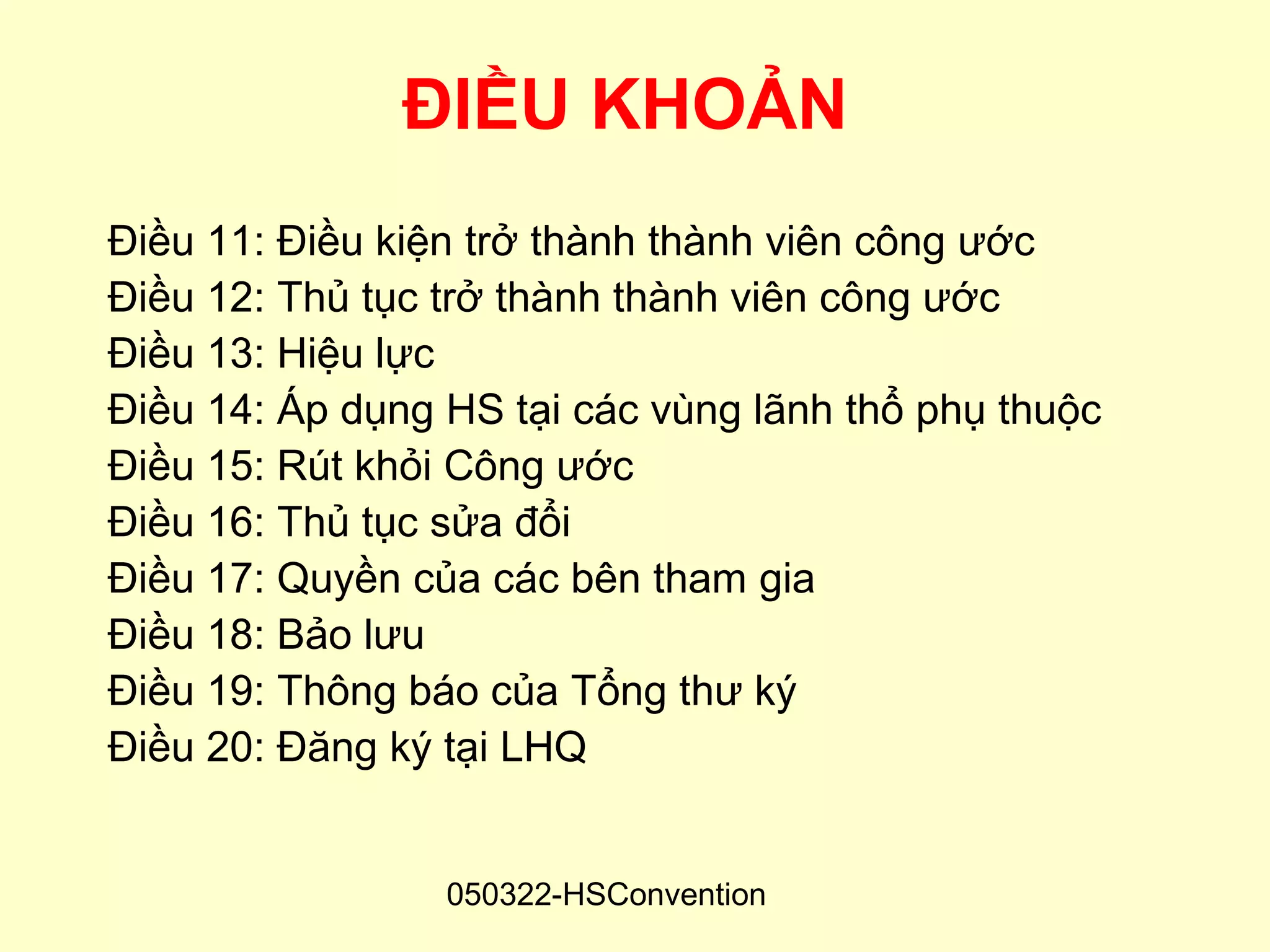 ĐIỀU KHOẢN
Điều 11: Điều kiện trở thành thành viên công ước
Điều 12: Thủ tục trở thành thành viên công ước
Điều 13: Hiệu lực
Điều 14: Áp dụng HS tại các vùng lãnh thổ phụ thuộc
Điều 15: Rút khỏi Công ước
Điều 16: Thủ tục sửa đổi
Điều 17: Quyền của các bên tham gia
Điều 18: Bảo lưu
Điều 19: Thông báo của Tổng thư ký
Điều 20: Đăng ký tại LHQ


                 050322-HSConvention
 