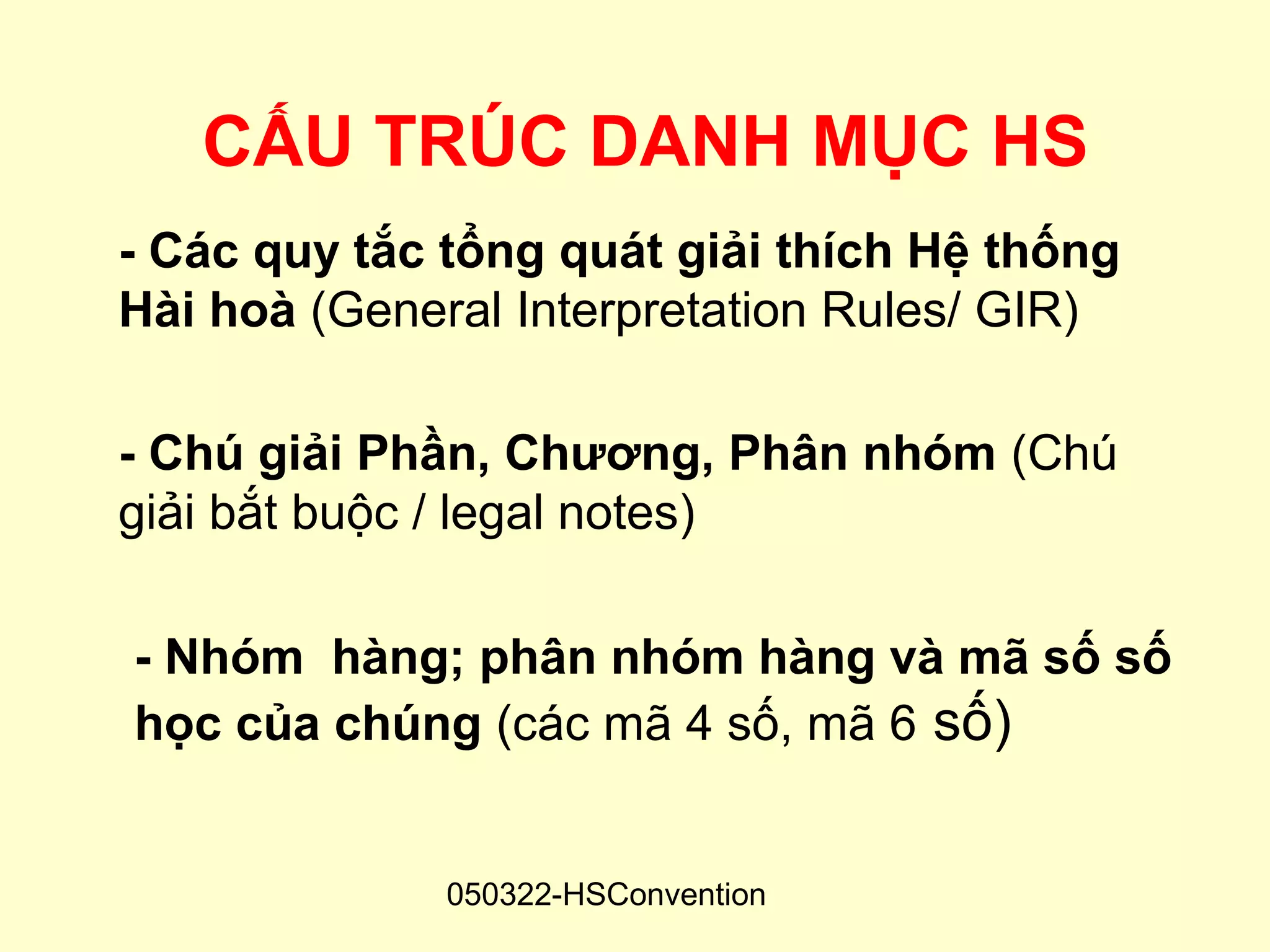 CẤU TRÚC DANH MỤC HS
- Các quy tắc tổng quát giải thích Hệ thống
Hài hoà (General Interpretation Rules/ GIR)

- Chú giải Phần, Chương, Phân nhóm (Chú
giải bắt buộc / legal notes)

- Nhóm hàng; phân nhóm hàng và mã số số
học của chúng (các mã 4 số, mã 6 số)


              050322-HSConvention
 