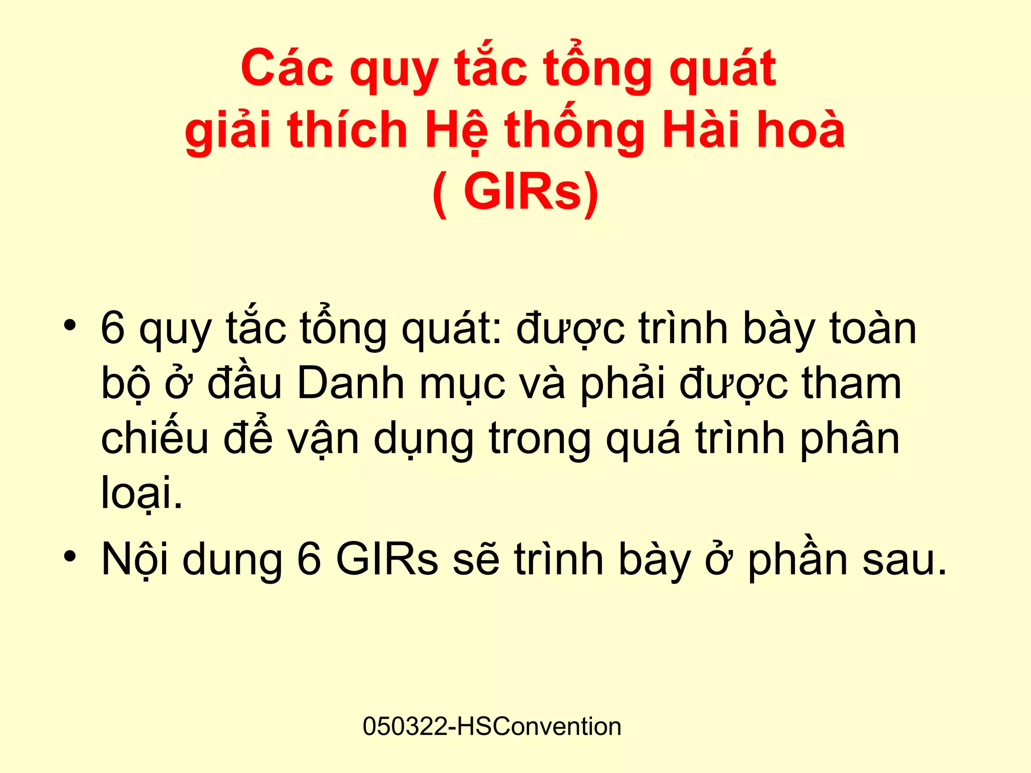 Các quy tắc tổng quát
     giải thích Hệ thống Hài hoà
                ( GIRs)

• 6 quy tắc tổng quát: được trình bày toàn
  bộ ở đầu Danh mục và phải được tham
  chiếu để vận dụng trong quá trình phân
  loại.
• Nội dung 6 GIRs sẽ trình bày ở phần sau.


              050322-HSConvention
 
