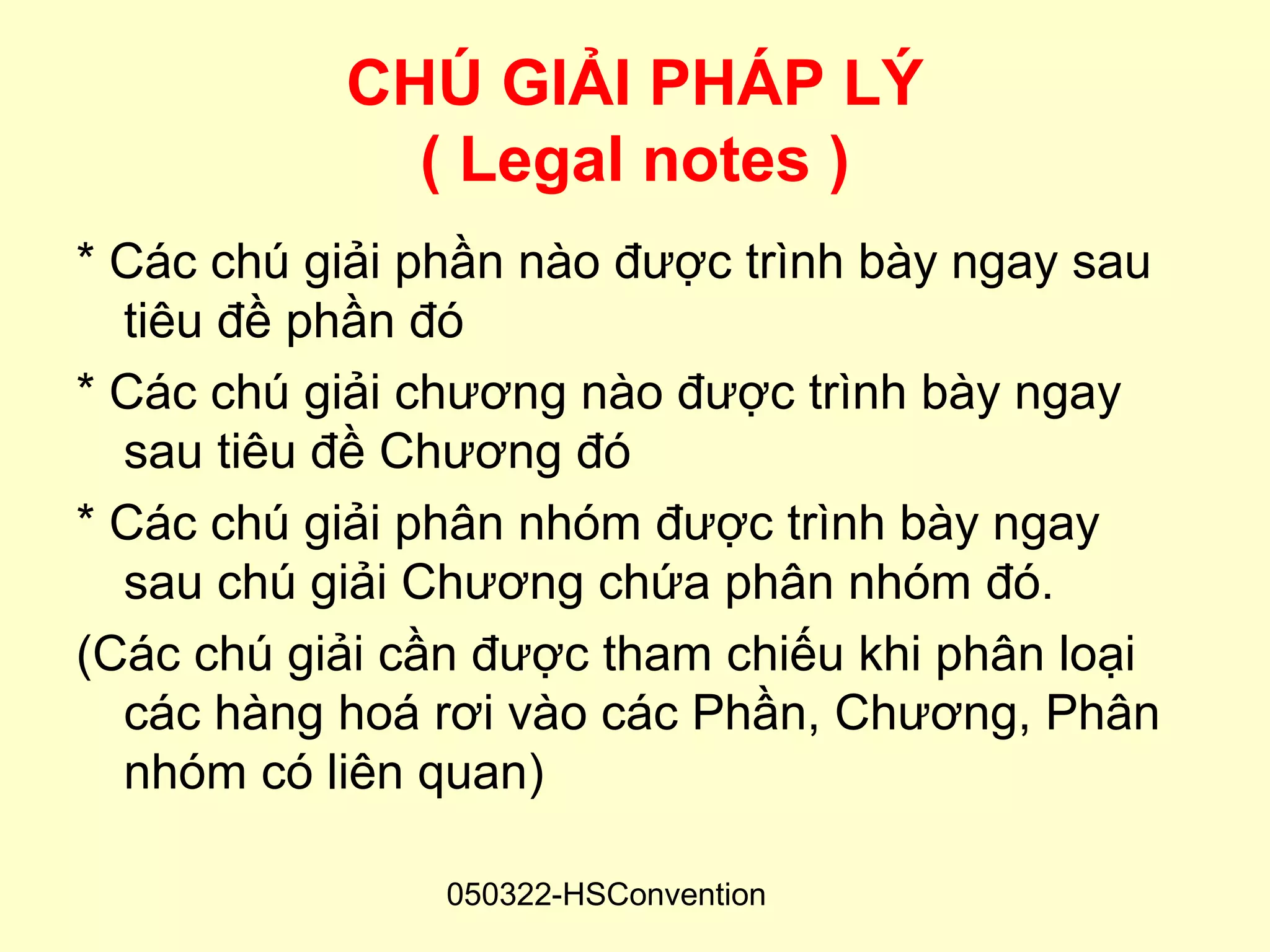 CHÚ GIẢI PHÁP LÝ
             ( Legal notes )
* Các chú giải phần nào được trình bày ngay sau
  tiêu đề phần đó
* Các chú giải chương nào được trình bày ngay
  sau tiêu đề Chương đó
* Các chú giải phân nhóm được trình bày ngay
  sau chú giải Chương chứa phân nhóm đó.
(Các chú giải cần được tham chiếu khi phân loại
  các hàng hoá rơi vào các Phần, Chương, Phân
  nhóm có liên quan)

                050322-HSConvention
 