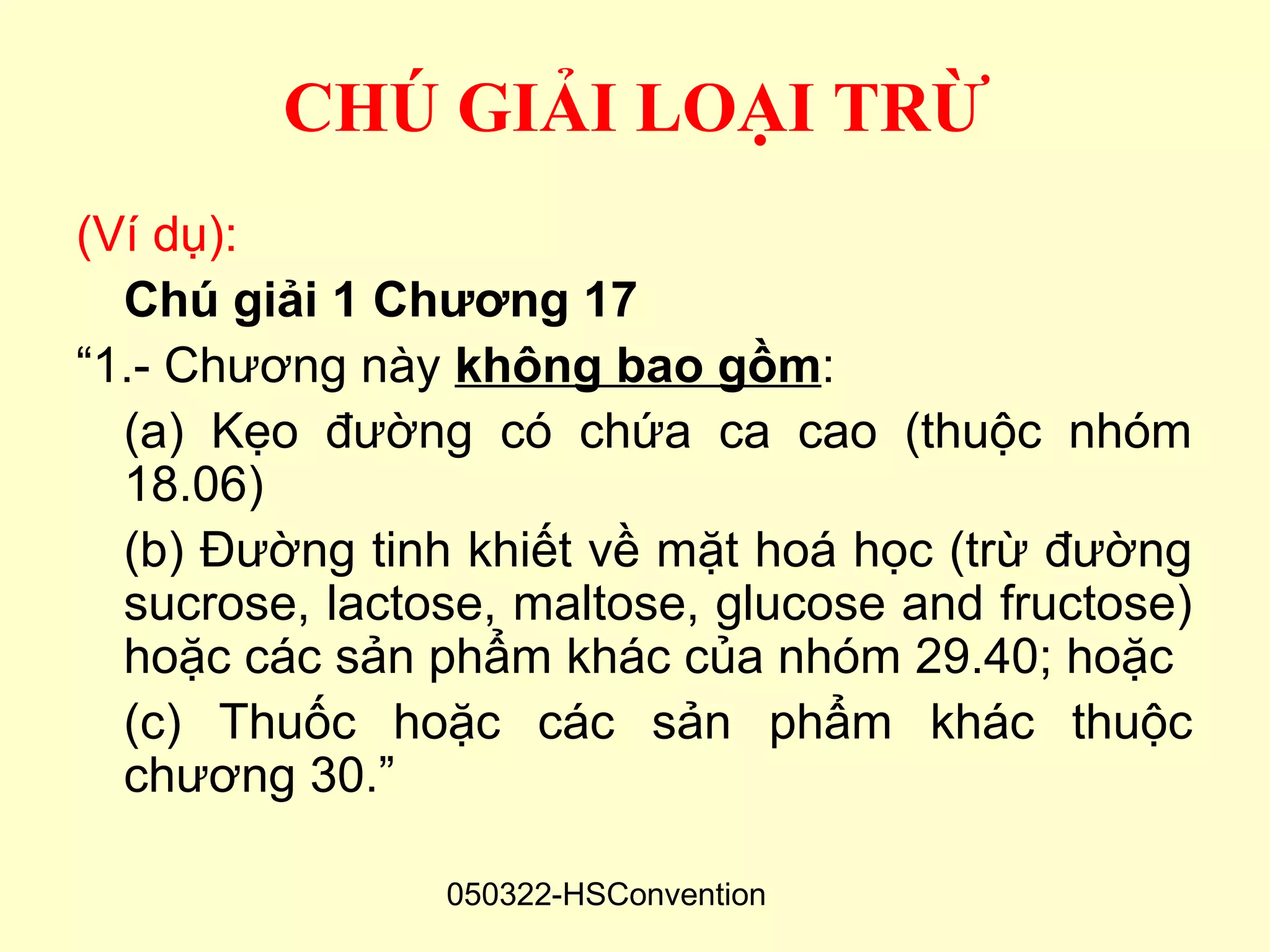 CHÚ GIẢI LOẠI TRỪ
(Ví dụ):
  Chú giải 1 Chương 17
“1.- Chương này không bao gồm:
  (a) Kẹo đường có chứa ca cao (thuộc nhóm
  18.06)
  (b) Đường tinh khiết về mặt hoá học (trừ đường
  sucrose, lactose, maltose, glucose and fructose)
  hoặc các sản phẩm khác của nhóm 29.40; hoặc
  (c) Thuốc hoặc các sản phẩm khác thuộc
  chương 30.”

                050322-HSConvention
 