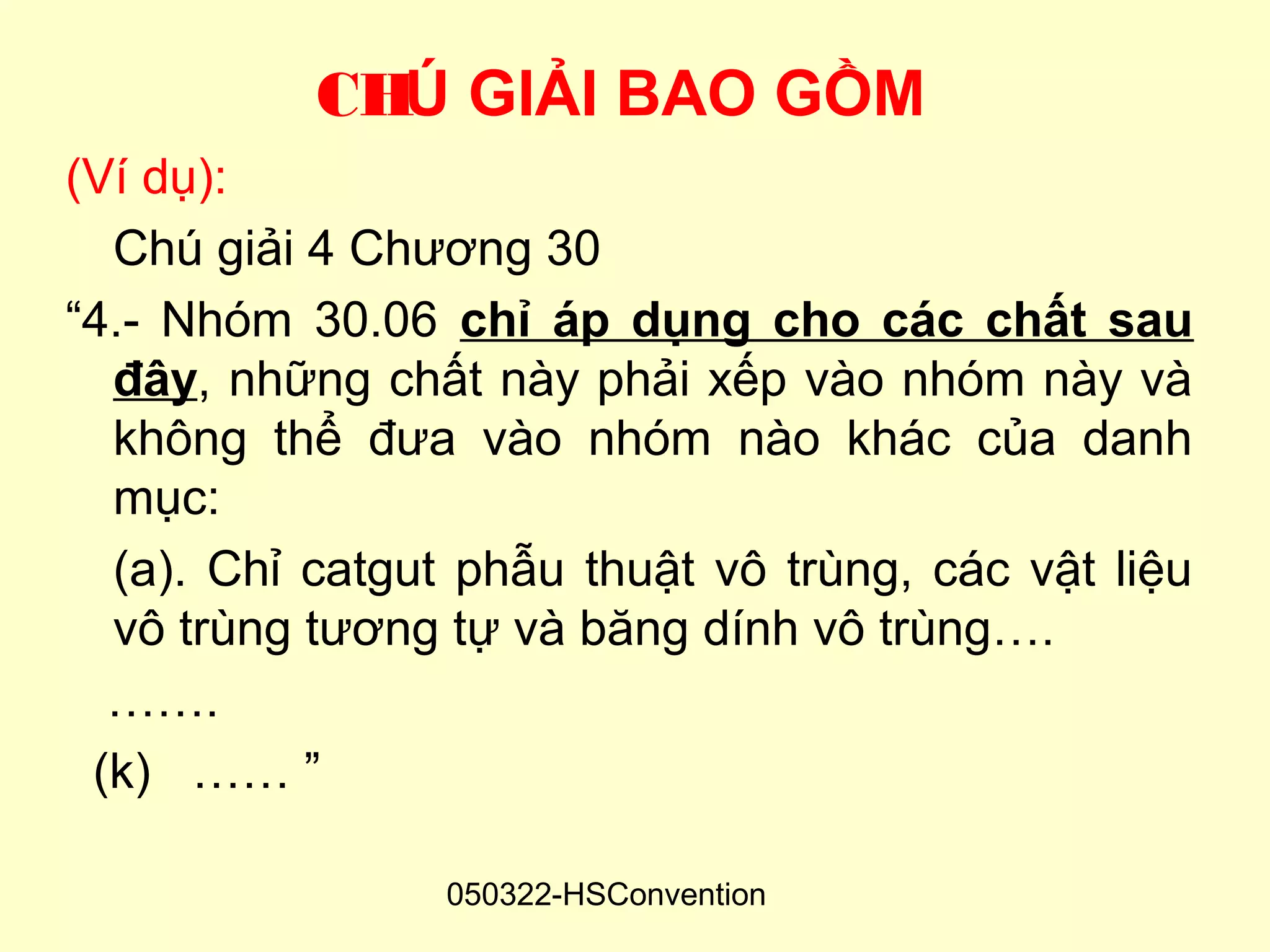 CHÚ GIẢI BAO GỒM
(Ví dụ):
  Chú giải 4 Chương 30
“4.- Nhóm 30.06 chỉ áp dụng cho các chất sau
  đây, những chất này phải xếp vào nhóm này và
  không thể đưa vào nhóm nào khác của danh
  mục:
  (a). Chỉ catgut phẫu thuật vô trùng, các vật liệu
  vô trùng tương tự và băng dính vô trùng….
  …….
 (k) …… ”

                 050322-HSConvention
 