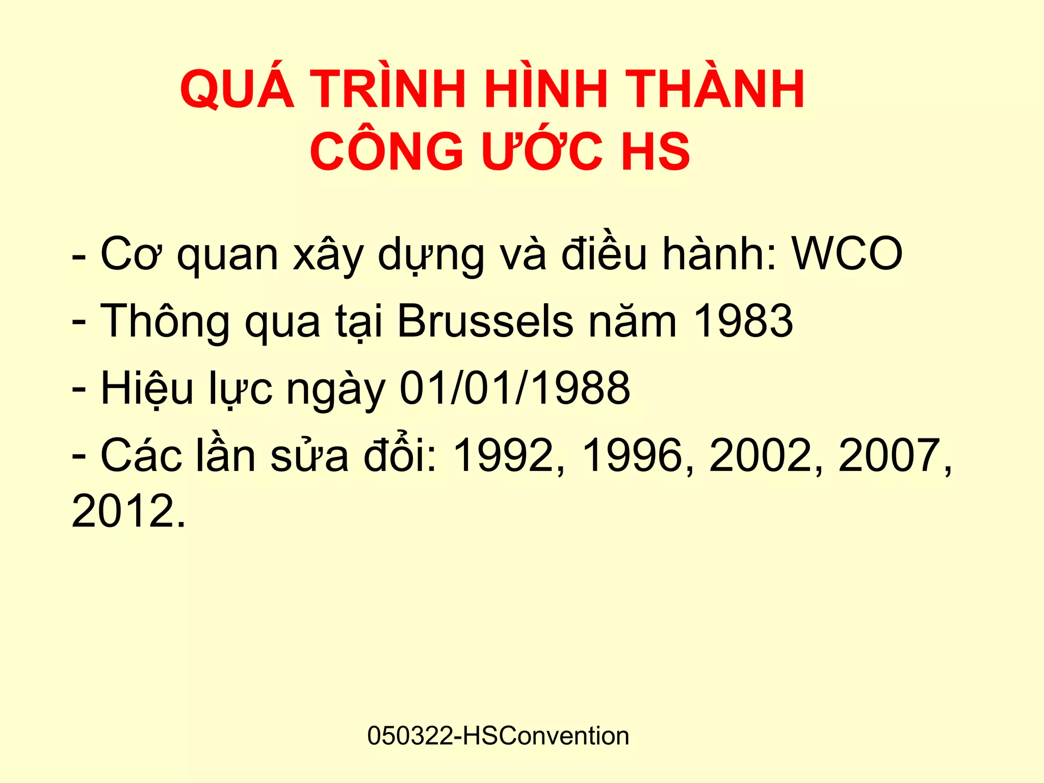 QUÁ TRÌNH HÌNH THÀNH
         CÔNG ƯỚC HS
- Cơ quan xây dựng và điều hành: WCO
- Thông qua tại Brussels năm 1983
- Hiệu lực ngày 01/01/1988
- Các lần sửa đổi: 1992, 1996, 2002, 2007,
2012.



              050322-HSConvention
 