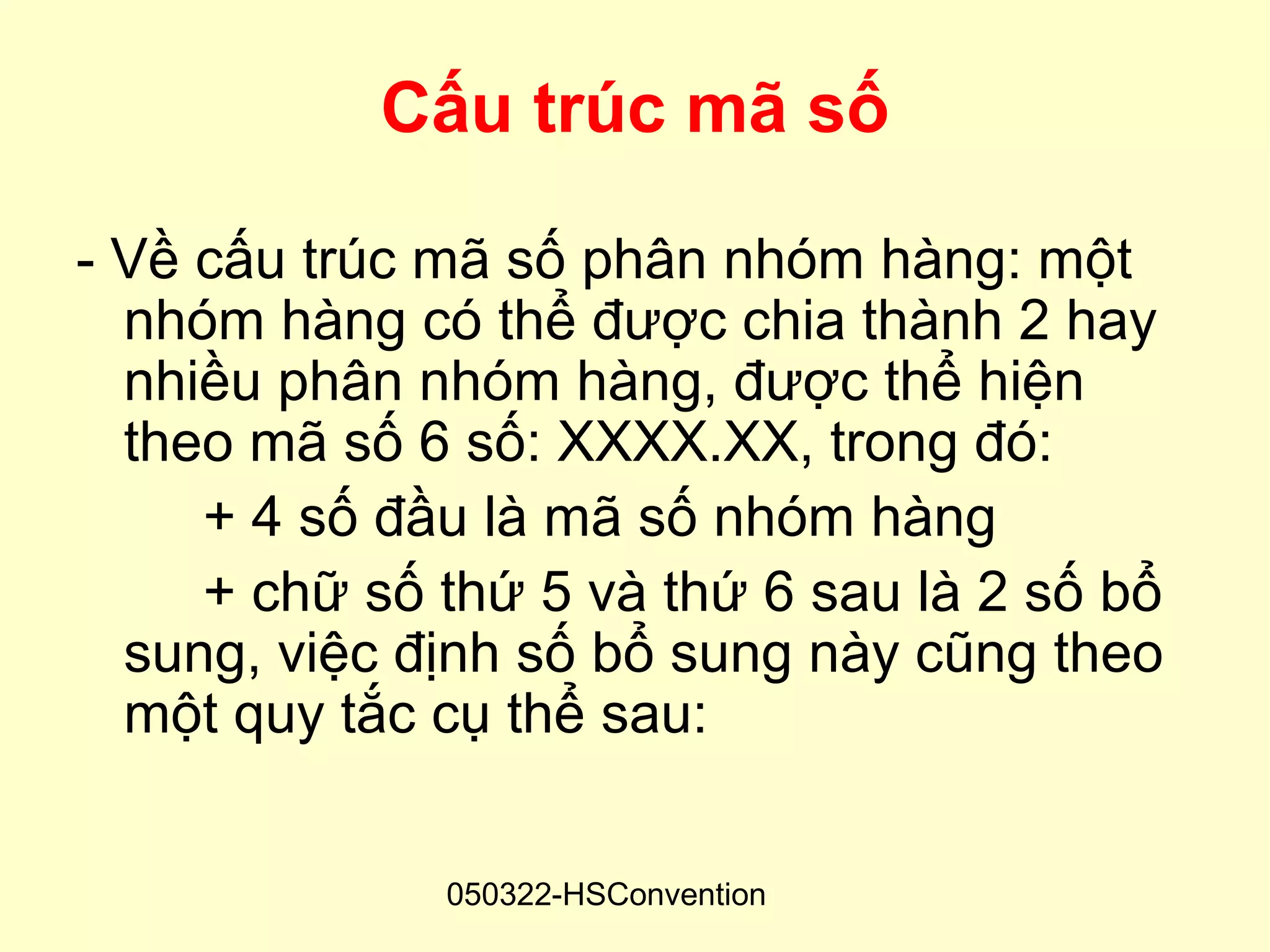Cấu trúc mã số

- Về cấu trúc mã số phân nhóm hàng: một
  nhóm hàng có thể được chia thành 2 hay
  nhiều phân nhóm hàng, được thể hiện
  theo mã số 6 số: XXXX.XX, trong đó:
     + 4 số đầu là mã số nhóm hàng
     + chữ số thứ 5 và thứ 6 sau là 2 số bổ
  sung, việc định số bổ sung này cũng theo
  một quy tắc cụ thể sau:


              050322-HSConvention
 