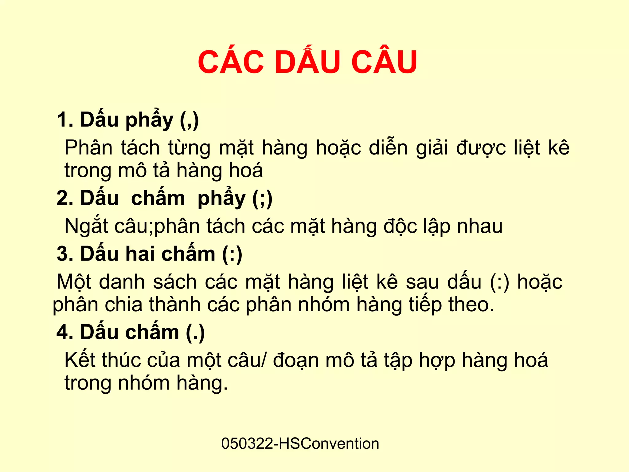 CÁC DẤU CÂU
1. Dấu phẩy (,)
 Phân tách từng mặt hàng hoặc diễn giải được liệt kê
 trong mô tả hàng hoá
2. Dấu chấm phẩy (;)
 Ngắt câu;phân tách các mặt hàng độc lập nhau
3. Dấu hai chấm (:)
Một danh sách các mặt hàng liệt kê sau dấu (:) hoặc
phân chia thành các phân nhóm hàng tiếp theo.
4. Dấu chấm (.)
 Kết thúc của một câu/ đoạn mô tả tập hợp hàng hoá
 trong nhóm hàng.

                050322-HSConvention
 