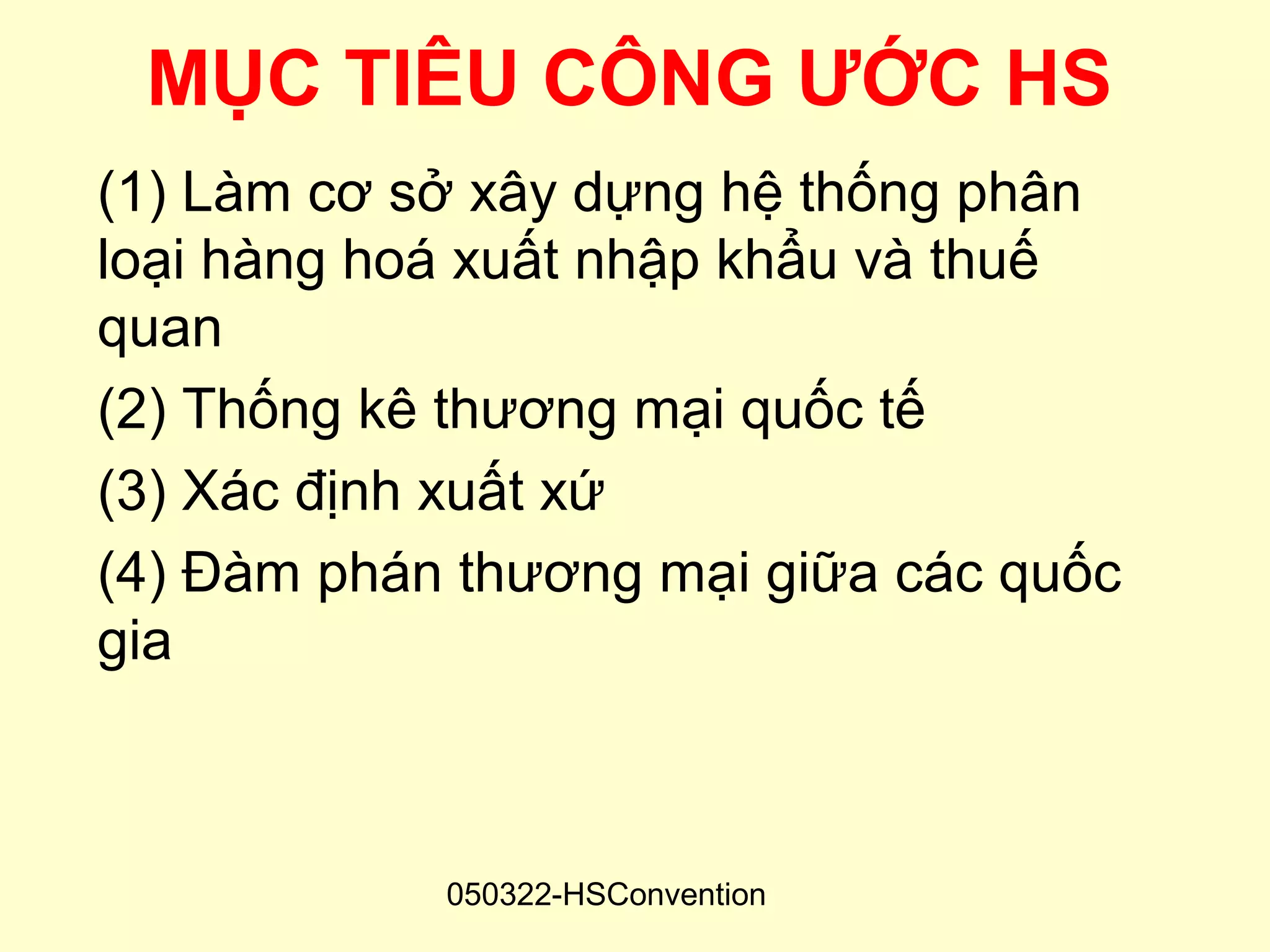 MỤC TIÊU CÔNG ƯỚC HS
(1) Làm cơ sở xây dựng hệ thống phân
loại hàng hoá xuất nhập khẩu và thuế
quan
(2) Thống kê thương mại quốc tế
(3) Xác định xuất xứ
(4) Đàm phán thương mại giữa các quốc
gia



            050322-HSConvention
 