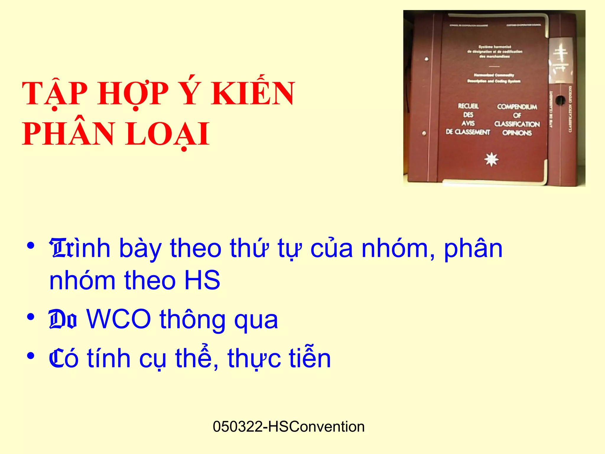 TẬP HỢP Ý KIẾN
PHÂN LOẠI


• Trình bày theo thứ tự của nhóm, phân
  nhóm theo HS
• Do WCO thông qua
• Có tính cụ thể, thực tiễn

              050322-HSConvention
 