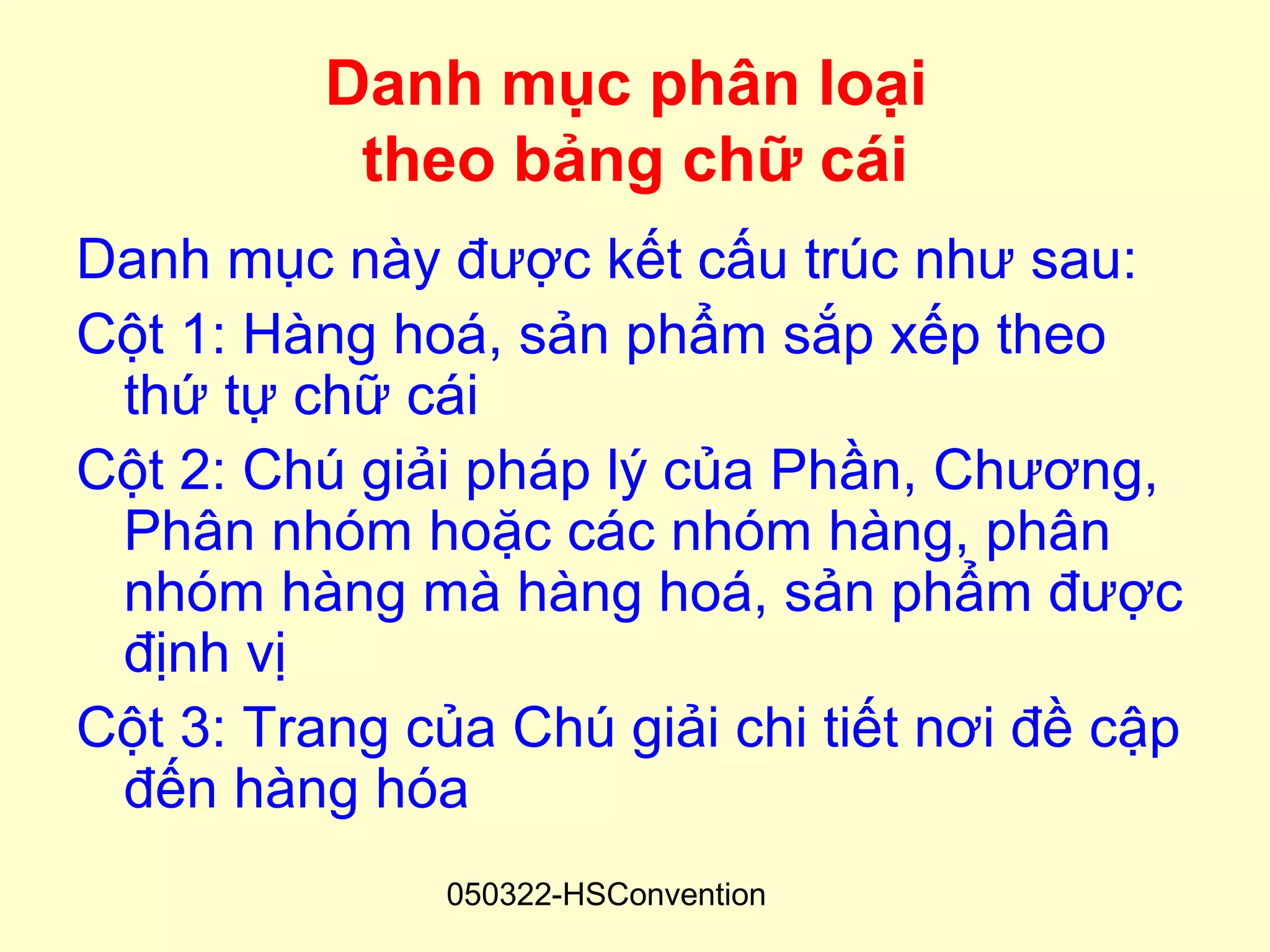 Danh mục phân loại
           theo bảng chữ cái
Danh mục này được kết cấu trúc như sau:
Cột 1: Hàng hoá, sản phẩm sắp xếp theo
 thứ tự chữ cái
Cột 2: Chú giải pháp lý của Phần, Chương,
 Phân nhóm hoặc các nhóm hàng, phân
 nhóm hàng mà hàng hoá, sản phẩm được
 định vị
Cột 3: Trang của Chú giải chi tiết nơi đề cập
 đến hàng hóa
               050322-HSConvention
 