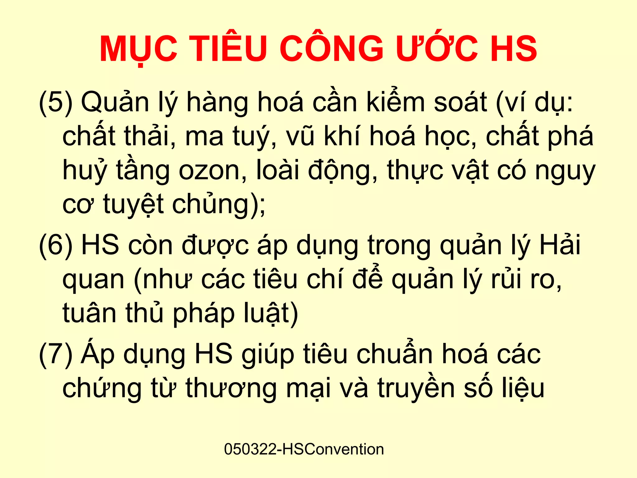 MỤC TIÊU CÔNG ƯỚC HS
(5) Quản lý hàng hoá cần kiểm soát (ví dụ:
  chất thải, ma tuý, vũ khí hoá học, chất phá
  huỷ tầng ozon, loài động, thực vật có nguy
  cơ tuyệt chủng);
(6) HS còn được áp dụng trong quản lý Hải
  quan (như các tiêu chí để quản lý rủi ro,
  tuân thủ pháp luật)
(7) Áp dụng HS giúp tiêu chuẩn hoá các
  chứng từ thương mại và truyền số liệu

              050322-HSConvention
 
