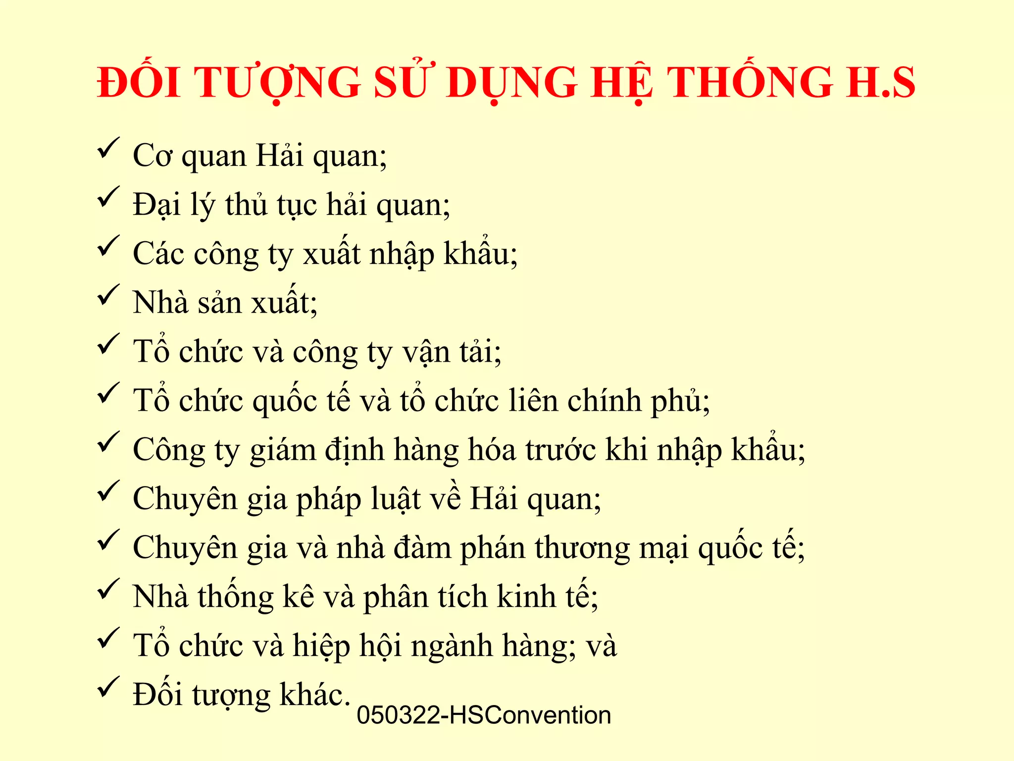 ĐỐI TƯỢNG SỬ DỤNG HỆ THỐNG H.S
 Cơ quan Hải quan;
 Đại lý thủ tục hải quan;
 Các công ty xuất nhập khẩu;
 Nhà sản xuất;
 Tổ chức và công ty vận tải;
 Tổ chức quốc tế và tổ chức liên chính phủ;
 Công ty giám định hàng hóa trước khi nhập khẩu;
 Chuyên gia pháp luật về Hải quan;
 Chuyên gia và nhà đàm phán thương mại quốc tế;
 Nhà thống kê và phân tích kinh tế;
 Tổ chức và hiệp hội ngành hàng; và
 Đối tượng khác.
                  050322-HSConvention
 