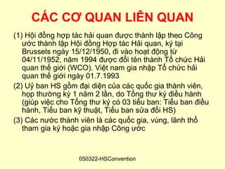 CÁC CƠ QUAN LIÊN QUAN
(1) Hội đồng hợp tác hải quan được thành lập theo Công
   ước thành lập Hội đồng Hợp tác Hải quan, ký tại
   Brussels ngày 15/12/1950, đi vào hoạt động từ
   04/11/1952, năm 1994 được đổi tên thành Tổ chức Hải
   quan thế giới (WCO). Việt nam gia nhập Tổ chức hải
   quan thế giới ngày 01.7.1993
(2) Uỷ ban HS gồm đại diện của các quốc gia thành viên,
   họp thường kỳ 1 năm 2 lần, do Tổng thư ký điều hành
   (giúp việc cho Tổng thư ký có 03 tiểu ban: Tiểu ban điều
   hành, Tiểu ban kỹ thuật, Tiểu ban sửa đổi HS)
(3) Các nước thành viên là các quốc gia, vùng, lãnh thổ
   tham gia ký hoặc gia nhập Công ước


                   050322-HSConvention
 
