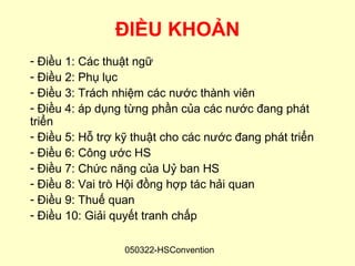 ĐIỀU KHOẢN
- Điều 1: Các thuật ngữ
- Điều 2: Phụ lục
- Điều 3: Trách nhiệm các nước thành viên
- Điều 4: áp dụng từng phần của các nước đang phát
triển
- Điều 5: Hỗ trợ kỹ thuật cho các nước đang phát triển
- Điều 6: Công ước HS
- Điều 7: Chức năng của Uỷ ban HS
- Điều 8: Vai trò Hội đồng hợp tác hải quan
- Điều 9: Thuế quan
- Điều 10: Giải quyết tranh chấp

                  050322-HSConvention
 