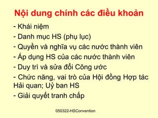 Nội dung chính các điều khoản
- Khái niệm
- Danh mục HS (phụ lục)
- Quyền và nghĩa vụ các nước thành viên
- Áp dụng HS của các nước thành viên
- Duy trì và sửa đổi Công ước
- Chức năng, vai trò của Hội đồng Hợp tác
Hải quan; Uỷ ban HS
- Giải quyết tranh chấp

            050322-HSConvention
 