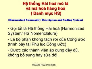 Hệ thống Hài hoà mô tả
          và mã hoá hàng hoá
             ( Danh mục HS)
(Harmonized Commodity Description and Coding System)


- Gọi tắt là Hệ thống Hài hoà (Harmonized
System/ HS Nomenclature)
- Là bộ phận không tách rời của Công ước
(trình bày tại Phụ lục Công ước)
- Được các thành viên áp dụng đầy đủ,
không bổ sung hay sửa đổi .

                050322-HSConvention
 