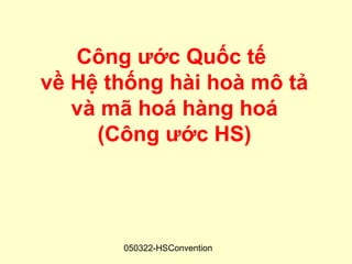Công ước Quốc tế
về Hệ thống hài hoà mô tả
   và mã hoá hàng hoá
     (Công ước HS)




       050322-HSConvention
 