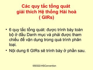 Các quy tắc tổng quát
     giải thích Hệ thống Hài hoà
                ( GIRs)

• 6 quy tắc tổng quát: được trình bày toàn
  bộ ở đầu Danh mục và phải được tham
  chiếu để vận dụng trong quá trình phân
  loại.
• Nội dung 6 GIRs sẽ trình bày ở phần sau.


              050322-HSConvention
 