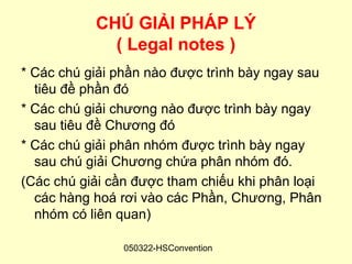CHÚ GIẢI PHÁP LÝ
             ( Legal notes )
* Các chú giải phần nào được trình bày ngay sau
  tiêu đề phần đó
* Các chú giải chương nào được trình bày ngay
  sau tiêu đề Chương đó
* Các chú giải phân nhóm được trình bày ngay
  sau chú giải Chương chứa phân nhóm đó.
(Các chú giải cần được tham chiếu khi phân loại
  các hàng hoá rơi vào các Phần, Chương, Phân
  nhóm có liên quan)

                050322-HSConvention
 