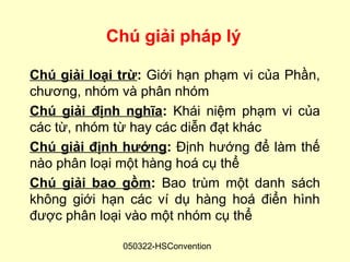 Chú giải pháp lý

Chú giải loại trừ: Giới hạn phạm vi của Phần,
chương, nhóm và phân nhóm
Chú giải định nghĩa: Khái niệm phạm vi của
các từ, nhóm từ hay các diễn đạt khác
Chú giải định hướng: Định hướng để làm thế
nào phân loại một hàng hoá cụ thể
Chú giải bao gồm: Bao trùm một danh sách
không giới hạn các ví dụ hàng hoá điển hình
được phân loại vào một nhóm cụ thể

              050322-HSConvention
 