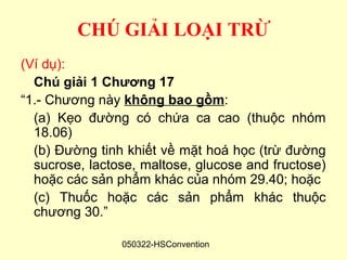 CHÚ GIẢI LOẠI TRỪ
(Ví dụ):
  Chú giải 1 Chương 17
“1.- Chương này không bao gồm:
  (a) Kẹo đường có chứa ca cao (thuộc nhóm
  18.06)
  (b) Đường tinh khiết về mặt hoá học (trừ đường
  sucrose, lactose, maltose, glucose and fructose)
  hoặc các sản phẩm khác của nhóm 29.40; hoặc
  (c) Thuốc hoặc các sản phẩm khác thuộc
  chương 30.”

                050322-HSConvention
 