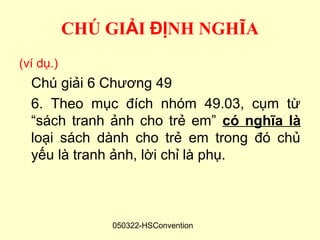 CHÚ GIẢI ĐỊNH NGHĨA
(ví dụ.)
  Chú giải 6 Chương 49
  6. Theo mục đích nhóm 49.03, cụm từ
  “sách tranh ảnh cho trẻ em” có nghĩa là
  loại sách dành cho trẻ em trong đó chủ
  yếu là tranh ảnh, lời chỉ là phụ.



               050322-HSConvention
 