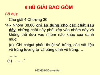 CHÚ GIẢI BAO GỒM
(Ví dụ):
  Chú giải 4 Chương 30
“4.- Nhóm 30.06 chỉ áp dụng cho các chất sau
  đây, những chất này phải xếp vào nhóm này và
  không thể đưa vào nhóm nào khác của danh
  mục:
  (a). Chỉ catgut phẫu thuật vô trùng, các vật liệu
  vô trùng tương tự và băng dính vô trùng….
  …….
 (k) …… ”

                 050322-HSConvention
 