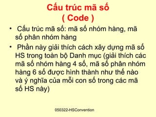 Cấu trúc mã số
              ( Code )
• Cấu trúc mã số: mã số nhóm hàng, mã
  số phân nhóm hàng
• Phần này giải thích cách xây dựng mã số
  HS trong toàn bộ Danh mục (giải thích các
  mã số nhóm hàng 4 số, mã số phân nhóm
  hàng 6 số được hình thành như thế nào
  và ý nghĩa của mỗi con số trong các mã
  số HS này)

              050322-HSConvention
 