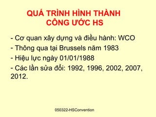 QUÁ TRÌNH HÌNH THÀNH
         CÔNG ƯỚC HS
- Cơ quan xây dựng và điều hành: WCO
- Thông qua tại Brussels năm 1983
- Hiệu lực ngày 01/01/1988
- Các lần sửa đổi: 1992, 1996, 2002, 2007,
2012.



              050322-HSConvention
 