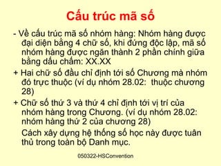 Cấu trúc mã số
- Về cấu trúc mã số nhóm hàng: Nhóm hàng được
   đại diện bằng 4 chữ số, khi đứng độc lập, mã số
   nhóm hàng được ngăn thành 2 phần chính giữa
   bằng dấu chấm: XX.XX
+ Hai chữ số đầu chỉ định tới số Chương mà nhóm
   đó trực thuộc (ví dụ nhóm 28.02: thuộc chương
   28)
+ Chữ số thứ 3 và thứ 4 chỉ định tới vị trí của
   nhóm hàng trong Chương. (ví dụ nhóm 28.02:
   nhóm hàng thứ 2 của chương 28)
   Cách xây dựng hệ thống số học này được tuân
   thủ trong toàn bộ Danh mục.
                050322-HSConvention
 