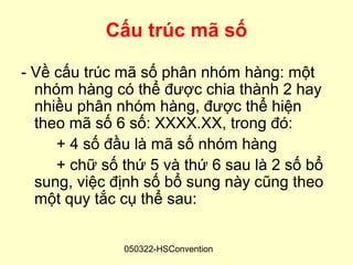 Cấu trúc mã số

- Về cấu trúc mã số phân nhóm hàng: một
  nhóm hàng có thể được chia thành 2 hay
  nhiều phân nhóm hàng, được thể hiện
  theo mã số 6 số: XXXX.XX, trong đó:
     + 4 số đầu là mã số nhóm hàng
     + chữ số thứ 5 và thứ 6 sau là 2 số bổ
  sung, việc định số bổ sung này cũng theo
  một quy tắc cụ thể sau:


              050322-HSConvention
 