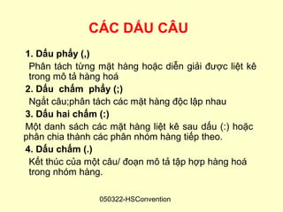CÁC DẤU CÂU
1. Dấu phẩy (,)
 Phân tách từng mặt hàng hoặc diễn giải được liệt kê
 trong mô tả hàng hoá
2. Dấu chấm phẩy (;)
 Ngắt câu;phân tách các mặt hàng độc lập nhau
3. Dấu hai chấm (:)
Một danh sách các mặt hàng liệt kê sau dấu (:) hoặc
phân chia thành các phân nhóm hàng tiếp theo.
4. Dấu chấm (.)
 Kết thúc của một câu/ đoạn mô tả tập hợp hàng hoá
 trong nhóm hàng.

                050322-HSConvention
 