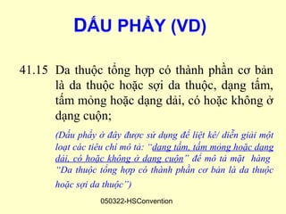 DẤU PHẨY (VD)

41.15 Da thuộc tổng hợp có thành phần cơ bản
      là da thuộc hoặc sợi da thuộc, dạng tấm,
      tấm mỏng hoặc dạng dải, có hoặc không ở
      dạng cuộn;
      (Dấu phẩy ở đây được sử dụng để liệt kê/ diễn giải một
      loạt các tiêu chí mô tả: “dạng tấm, tấm mỏng hoặc dạng
      dải, có hoặc không ở dạng cuộn” để mô tả mặt hàng
      “Da thuộc tổng hợp có thành phần cơ bản là da thuộc
      hoặc sợi da thuộc”)
                 050322-HSConvention
 