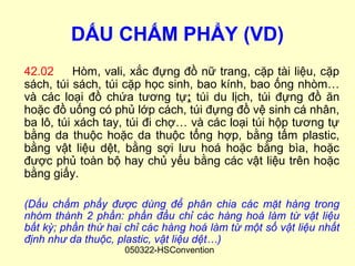 DẤU CHẤM PHẨY (VD)
42.02      Hòm, vali, xắc đựng đồ nữ trang, cặp tài liệu, cặp
sách, túi sách, túi cặp học sinh, bao kính, bao ống nhòm…
và các loại đồ chứa tương tự; túi du lịch, túi đựng đồ ăn
hoặc đồ uống có phủ lớp cách, túi đựng đồ vệ sinh cá nhân,
ba lô, túi xách tay, túi đi chợ… và các loại túi hộp tương tự
bằng da thuộc hoặc da thuộc tổng hợp, bằng tấm plastic,
bằng vật liệu dệt, bằng sợi lưu hoá hoặc bằng bìa, hoặc
được phủ toàn bộ hay chủ yếu bằng các vật liệu trên hoặc
bằng giấy.

(Dấu chấm phẩy được dùng để phân chia các mặt hàng trong
nhóm thành 2 phần: phần đầu chỉ các hàng hoá làm từ vật liệu
bất kỳ; phần thứ hai chỉ các hàng hoá làm từ một số vật liệu nhất
định như da thuộc, plastic, vật liệu dệt…)
                    050322-HSConvention
 