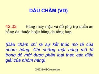 DẤU CHẤM (VD)


42.03      Hàng may mặc và đồ phụ trợ quần áo
bằng da thuộc hoặc bằng da tổng hợp.

(Dấu chấm chỉ ra sự kết thúc mô tả của
nhóm hàng. Chỉ những mặt hàng mô tả
trong đó mới được phân loại theo các diễn
giải của nhóm hàng)
               050322-HSConvention
 