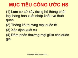 MỤC TIÊU CÔNG ƯỚC HS
(1) Làm cơ sở xây dựng hệ thống phân
loại hàng hoá xuất nhập khẩu và thuế
quan
(2) Thống kê thương mại quốc tế
(3) Xác định xuất xứ
(4) Đàm phán thương mại giữa các quốc
gia



            050322-HSConvention
 