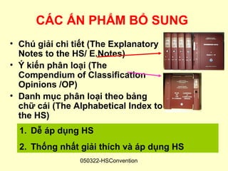 CÁC ẤN PHẨM BỔ SUNG
• Chú giải chi tiết (The Explanatory
  Notes to the HS/ E.Notes)
• Ý kiến phân loại (The
  Compendium of Classification
  Opinions /OP)
• Danh mục phân loại theo bảng
  chữ cái (The Alphabetical Index to
  the HS)
  1. Dễ áp dụng HS
  2. Thống nhất giải thích và áp dụng HS
                050322-HSConvention
 