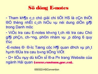 Sö dông E-notes
- Tham kh¶o c¸c chó giải chi tiÕt HS là cÇn thiÕt
®Ó thèng nhÊt c¸ch hiÓu vµ néi dung diÔn gi¶i
trong Danh môc
- ViÖc tra cøu E-notes kh«ng t¸ch rêi tra cøu Chó
gi¶i phÇn, ch­¬ng, ph©n nhãm vµ ¸p dông 6 quy
t¾c
-E-notes ®· ®­îc Tæng côc H¶i quan dÞch vµ ph¸t
hµnh ®Üa tra cøu b»ng tiÕng ViÖt
- D÷ liÖu nµy dù kiÕn sÏ ®­a lªn trang Website của
ngành Hải quan (www.custom    s.gov.vn).
                050322-HSConvention
 