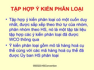 TẬP HỢP Ý KIẾN PHÂN LOẠI
• Tập hợp ý kiến phân loại có một cuốn duy
  nhất, được sắp xếp theo thứ tự của nhóm,
  phân nhóm theo HS, nó là một tập tài liệu
  tập hợp các ý kiến phân loại đã được
  WCO thông qua
• Ý kiến phân loại gồm mô tả hàng hoá cụ
  thể cùng với các mã hàng hoá cụ thể đã
  được Ủy ban HS phân loại

              050322-HSConvention
 