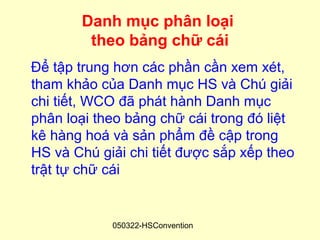 Danh mục phân loại
        theo bảng chữ cái
Để tập trung hơn các phần cần xem xét,
tham khảo của Danh mục HS và Chú giải
chi tiết, WCO đã phát hành Danh mục
phân loại theo bảng chữ cái trong đó liệt
kê hàng hoá và sản phẩm đề cập trong
HS và Chú giải chi tiết được sắp xếp theo
trật tự chữ cái


            050322-HSConvention
 