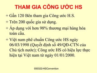 THAM GIA CÔNG ƯỚC HS
+ Gần 120 Bên tham gia Công ước H.S.
+ Trên 200 quốc gia sử dụng.
+ Áp dụng với hơn 98% thương mại hàng hóa
  toàn cầu.
+ Việt nam phê chuẩn Công ước HS ngày
  06/03/1998 (Quyết định số 49/QĐ-CTN của
  Chủ tịch nước); Công ước HS có hiệu lực thực
  hiện tại Việt nam từ ngày 01/01/2000.

               050322-HSConvention
 