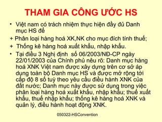 THAM GIA CÔNG ƯỚC HS
• Việt nam có trách nhiệm thực hiện đầy đủ Danh
  mục HS để
+ Phân loại hàng hoá XK,NK cho mục đích tính thuế;
+ Thống kê hàng hoá xuất khẩu, nhập khẩu.
• Tại điều 3 Nghị định số 06/2003/NĐ-CP ngày
  22/01/2003 của Chính phủ nêu rõ: Danh mục hàng
  hoá XNK Việt nam được xây dựng trên cơ sở áp
  dụng toàn bộ Danh mục HS và được mở rộng tới
  cấp độ 8 số tuỳ theo yêu cầu điều hành XNK của
  đất nước; Danh mục này được sử dụng trong việc
  phân loại hàng hoá xuất khẩu, nhập khẩu; thuế xuất
  khẩu, thuế nhập khẩu; thống kê hàng hoá XNK và
  quản lý, điều hành hoạt động XNK.
                 050322-HSConvention
 