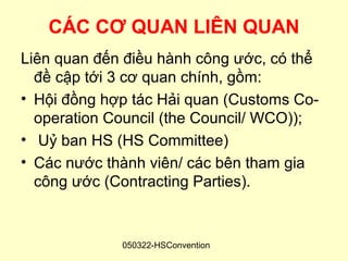 CÁC CƠ QUAN LIÊN QUAN
Liên quan đến điều hành công ước, có thể
  đề cập tới 3 cơ quan chính, gồm:
• Hội đồng hợp tác Hải quan (Customs Co-
  operation Council (the Council/ WCO));
• Uỷ ban HS (HS Committee)
• Các nước thành viên/ các bên tham gia
  công ước (Contracting Parties).


             050322-HSConvention
 